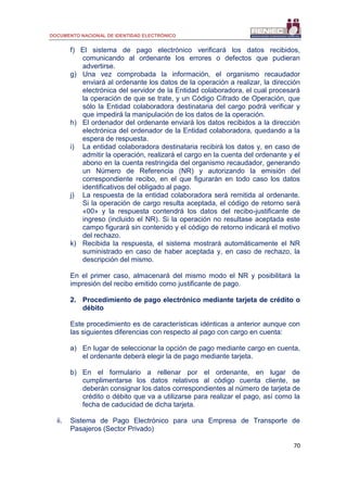 DOCUMENTO NACIONAL DE IDENTIDAD ELECTRÓNICO
70
f) El sistema de pago electrónico verificará los datos recibidos,
comunicando al ordenante los errores o defectos que pudieran
advertirse.
g) Una vez comprobada la información, el organismo recaudador
enviará al ordenante los datos de la operación a realizar, la dirección
electrónica del servidor de la Entidad colaboradora, el cual procesará
la operación de que se trate, y un Código Cifrado de Operación, que
sólo la Entidad colaboradora destinataria del cargo podrá verificar y
que impedirá la manipulación de los datos de la operación.
h) El ordenador del ordenante enviará los datos recibidos a la dirección
electrónica del ordenador de la Entidad colaboradora, quedando a la
espera de respuesta.
i) La entidad colaboradora destinataria recibirá los datos y, en caso de
admitir la operación, realizará el cargo en la cuenta del ordenante y el
abono en la cuenta restringida del organismo recaudador, generando
un Número de Referencia (NR) y autorizando la emisión del
correspondiente recibo, en el que figurarán en todo caso los datos
identificativos del obligado al pago.
j) La respuesta de la entidad colaboradora será remitida al ordenante.
Si la operación de cargo resulta aceptada, el código de retorno será
«00» y la respuesta contendrá los datos del recibo-justificante de
ingreso (incluido el NR). Si la operación no resultase aceptada este
campo figurará sin contenido y el código de retorno indicará el motivo
del rechazo.
k) Recibida la respuesta, el sistema mostrará automáticamente el NR
suministrado en caso de haber aceptada y, en caso de rechazo, la
descripción del mismo.
En el primer caso, almacenará del mismo modo el NR y posibilitará la
impresión del recibo emitido como justificante de pago.
2. Procedimiento de pago electrónico mediante tarjeta de crédito o
débito
Este procedimiento es de características idénticas a anterior aunque con
las siguientes diferencias con respecto al pago con cargo en cuenta:
a) En lugar de seleccionar la opción de pago mediante cargo en cuenta,
el ordenante deberá elegir la de pago mediante tarjeta.
b) En el formulario a rellenar por el ordenante, en lugar de
cumplimentarse los datos relativos al código cuenta cliente, se
deberán consignar los datos correspondientes al número de tarjeta de
crédito o débito que va a utilizarse para realizar el pago, así como la
fecha de caducidad de dicha tarjeta.
ii. Sistema de Pago Electrónico para una Empresa de Transporte de
Pasajeros (Sector Privado)
 
