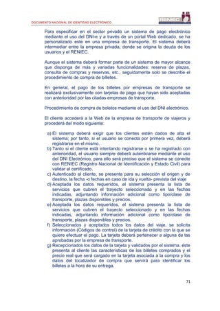 DOCUMENTO NACIONAL DE IDENTIDAD ELECTRÓNICO
71
Para especificar en el sector privado un sistema de pago electrónico
mediante el uso del DNI-e y a través de un portal Web dedicado, se ha
personalizado este en una empresa de transporte. El sistema deberá
intermediar entre la empresa privada, donde se origina la deuda de los
usuarios y el RENIEC.
Aunque el sistema deberá formar parte de un sistema de mayor alcance
que disponga de más y variadas funcionalidades: reserva de plazas,
consulta de compras y reservas, etc., seguidamente solo se describe el
procedimiento de compra de billetes.
En general, el pago de los billetes por empresas de transporte se
realizará exclusivamente con tarjetas de pago que hayan sido aceptadas
con anterioridad por las citadas empresas de transporte.
Procedimiento de compra de boletos mediante el uso del DNI electrónico.
El cliente accederá a la Web de la empresa de transporte de viajeros y
procederá del modo siguiente:
a) El sistema deberá exigir que los clientes estén dados de alta el
sistema; por tanto, si el usuario se conecta por primera vez, deberá
registrarse en el mismo.
b) Tanto si el cliente está intentando registrarse o se ha registrado con
anterioridad, el usuario siempre deberá autenticarse mediante el uso
del DNI Electrónico, para ello será preciso que el sistema se conecte
con RENIEC (Registro Nacional de Identificación y Estado Civil) para
validar el certificado.
c) Autenticado el cliente, se presenta para su selección el origen y de
destino, la fecha -o fechas en caso de ida y vuelta- prevista del viaje
d) Aceptada los datos requeridos, el sistema presenta la lista de
servicios que cubren el trayecto seleccionado y en las fechas
indicadas, adjuntando información adicional como tipo/clase de
transporte, plazas disponibles y precios.
e) Aceptada los datos requeridos, el sistema presenta la lista de
servicios que cubren el trayecto seleccionado y en las fechas
indicadas, adjuntando información adicional como tipo/clase de
transporte, plazas disponibles y precios.
f) Seleccionados y aceptados todos los datos del viaje, se solicita
información (Códigos de control) de la tarjeta de crédito con la que se
quiere efectuar el pago. La tarjeta deberá pertenecer a alguna de las
aprobadas por la empresa de transporte.
g) Recepcionados los datos de la tarjeta y validados por el sistema, éste
presenta al cliente las características de los billetes comprados y el
precio real que será cargado en la tarjeta asociada a la compra y los
datos del localizador de compra que servirá para identificar los
billetes a la hora de su entrega.
 