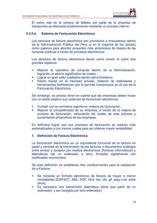DOCUMENTO NACIONAL DE IDENTIDAD ELECTRÓNICO
72
El cobro real de la compra de billetes por parte de la empresa de
transportes se efectuará posteriormente mediante un proceso interno.
5.3.5.4. Sistema de Facturación Electrónica
Los servicios de factura electrónica son prioritarios e innovadores dentro
de la Administración Pública del Perú (y en la mayoría de los países)
como palanca para abordar proyectos más ambiciosos de mejora de las
compras públicas a través de procesos electrónicos.
Los servicios de factura electrónica tienen como misión el cubrir tres
grandes objetivos:
 Mejorar la operativa de compras dentro de la Administración,
logrando un ahorro significativo de costes.
 Lograr un gran salto cualitativo dentro del e-Gobierno.
 Efecto tractor en el mercado privado, dotando de estándares y
herramientas facilitadoras que le permita incorporarse en el uso de la
Facturación Electrónica.
Sin embargo, es preciso tener en cuenta que las empresas deben iniciar
con un doble objetivo sus sistemas de facturación electrónica:
 Cumplir con la normativa vigente en materia de facturación.
 Mejorar la competitividad de su empresa, a través de la mejora de
proceso de facturación, reduciendo los costes de este proceso y
aumentando el beneficio de las empresas.
En definitiva lograr que sus procesos de facturación se realicen más
automatizados y con menos costes para así obtener mayor rentabilidad.
1. Definición de Factura Electrónica
La facturación electrónica es un equivalente funcional de la factura en
papel y consiste en la transmisión de las facturas o documentos análogos
entre emisor y receptor por medios electrónicos (ficheros informáticos) y
telemáticos (de un ordenador a otro), firmados digitalmente con
certificados reconocidos.
De esta definición se establecen tres condicionantes para la realización
de e-Factura:
 Se necesita un formato electrónico de factura de mayor o menor
complejidad (EDIFACT, XML, PDF, html, doc, xls, gif, jpeg o txt, entre
otros).
 Es necesario una transmisión telemática (tiene que partir de un
ordenador, y ser recogida por otro ordenador).
 