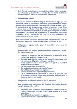 DOCUMENTO NACIONAL DE IDENTIDAD ELECTRÓNICO
73
 Este formato electrónico y transmisión telemática, deben garantizar
su integridad y autenticidad a través de una firma electrónica
reconocida por la autoridad administrativa competente.
2. Obligaciones Legales
Para que una factura electrónica tenga la misma validez legal que una
emitida en papel, el documento electrónico que la representa deberá
contener los campos obligatorios exigibles a toda factura, se deberá exigir
el consentimiento de ambas partes (emisor y receptor) y una firma
generada bajo la Infraestructura Oficial de Firma Electrónica u otras
tecnologías de firmas electrónicas que sean aprobadas por la autoridad
administrativa competente, de acuerdo con el principio de neutralidad
tecnológica, y ser transmitido de una pc a otra recogiendo el
consentimiento de ambas partes.
De la definición de facturación electrónica se desprenden una serie de
obligaciones normativas, tanto para el emisor como para el receptor:
 Obligaciones legales tanto para el expedidor como para el
destinatario
Las entidades que expiden las facturas electrónicas deberán cumplir
los siguientes puntos:
o Recabar la aceptación de los destinatarios al comienzo de la
remisión de la facturación electrónica.
o Creación de la factura, mediante una aplicación informática, con
los contenidos obligatorios mínimos requeridos.
o Firma electrónica de la factura reconocida por la a autoridad
administrativa competente
o Remisión telemática al destinatario.
o Conservación de copia o matriz de la Factura.
o Contabilización y anotación en registros.
o Conservación durante el período de prescripción.
o Deber de gestionar las facturas de modo que se garantice una
accesibilidad completa: visualización, búsqueda selectiva, copia o
descarga en línea e impresión.
 Obligaciones de los destinatarios de factura electrónica
Las entidades que recepcionan las facturas electrónicas deberán
cumplir los siguientes puntos:
o Recepción de la factura por medio electrónico, Verificación de los
contenidos mínimos exigibles y Verificación segura de la firma
electrónica.
o Contabilización y anotación en registros.
o Conservación durante el período de prescripción.
 