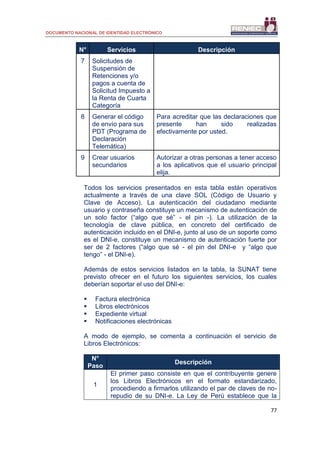DOCUMENTO NACIONAL DE IDENTIDAD ELECTRÓNICO
77
N° Servicios Descripción
7 Solicitudes de
Suspensión de
Retenciones y/o
pagos a cuenta de
Solicitud Impuesto a
la Renta de Cuarta
Categoría
8 Generar el código
de envío para sus
PDT (Programa de
Declaración
Telemática)
Para acreditar que las declaraciones que
presente han sido realizadas
efectivamente por usted.
9 Crear usuarios
secundarios
Autorizar a otras personas a tener acceso
a los aplicativos que el usuario principal
elija.
Todos los servicios presentados en esta tabla están operativos
actualmente a través de una clave SOL (Código de Usuario y
Clave de Acceso). La autenticación del ciudadano mediante
usuario y contraseña constituye un mecanismo de autenticación de
un solo factor (“algo que sé” - el pin -). La utilización de la
tecnología de clave pública, en concreto del certificado de
autenticación incluido en el DNI-e, junto al uso de un soporte como
es el DNI-e, constituye un mecanismo de autenticación fuerte por
ser de 2 factores (“algo que sé - el pin del DNI-e y “algo que
tengo” - el DNI-e).
Además de estos servicios listados en la tabla, la SUNAT tiene
previsto ofrecer en el futuro los siguientes servicios, los cuales
deberían soportar el uso del DNI-e:
 Factura electrónica
 Libros electrónicos
 Expediente virtual
 Notificaciones electrónicas
A modo de ejemplo, se comenta a continuación el servicio de
Libros Electrónicos:
N°
Paso
Descripción
1
El primer paso consiste en que el contribuyente genere
los Libros Electrónicos en el formato estandarizado,
procediendo a firmarlos utilizando el par de claves de no-
repudio de su DNI-e. La Ley de Perú establece que la
 