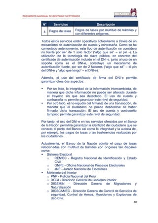DOCUMENTO NACIONAL DE IDENTIDAD ELECTRÓNICO
80
N° Servicios Descripción
4 Pagos de tasas Pagos de tasas por multitud de trámites y
con diferentes orígenes.
Todos estos servicios están operativos actualmente a través de un
mecanismo de autenticación de cuenta y contraseña. Como se ha
comentado anteriormente, este tipo de autenticación se considera
no fuerte por ser de 1 solo factor (“algo que sé” – el pin -). La
utilización de la tecnología de clave pública, en concreto del
certificado de autenticación incluido en el DNI-e, junto al uso de un
soporte como es el DNI-e, constituye un mecanismo de
autenticación fuerte, por ser de 2 factores (“algo que sé” – el pin
del DNI-e y “algo que tengo” – el DNI-e).
Además, el uso del certificado de firma del DNI-e permite
garantizar otros dos aspectos:
 Por un lado, la integridad de la información intercambiada, de
manera que dicha información no puede ser alterada durante
el trayecto sin que sea detectado. El uso de cuenta y
contraseña no permite garantizar este nivel de seguridad.
 Por otro lado, el no-repudio del firmante de una transacción, de
manera que el ciudadano no puede desdecirse de haber
firmado dicha transacción. El uso de cuenta y contraseña
tampoco permite garantizar este nivel de seguridad.
Por tanto, el uso del DNI-e en los servicios ofrecidos por el Banco
de la Nación permitirá garantizar la identidad del ciudadano que se
conecta al portal del Banco así como la integridad y la autoría de,
por ejemplo, los pagos de tasas o las trasferencias realizadas por
los ciudadanos.
Actualmente, el Banco de la Nación admite el pago de tasas
relacionadas con multitud de trámites con orígenes tan dispares
como:
 Sistema Electoral
o RENIEC - Registro Nacional de Identificación y Estado
Civil
o ONPE - Oficina Nacional de Procesos Electorales
o JNE - Jurado Nacional de Elecciones
 Ministerio del Interior
o PNP - Policía Nacional del Perú
o DGGI - Dirección General de Gobierno Interior
o DIGEMIN - Dirección General de Migraciones y
Naturalización
o DICSCAMEC - Dirección General de Control de Servicios de
seguridad, Control de Armas, Municiones y Explosivos de
Uso Civil.
 