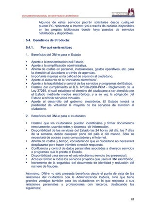DOCUMENTO NACIONAL DE IDENTIDAD ELECTRÓNICO
83
Algunos de estos servicios podrán solicitarse desde cualquier
puesto PC conectado a Internet y/o a través de cabinas disponibles
en las propias bibliotecas donde haya puestos de servicios
habilitados y disponibles.
5.4. Beneficios del Producto
5.4.1. Por qué sería exitoso
1. Beneficios del DNI-e para el Estado
 Aporte a la modernización del Estado.
 Aporte a la simplificación administrativa.
 Ahorro de costos en personal, instalaciones, gastos operativos, etc. para
la atención al ciudadano a través de agencias.
 Importante mejoras en la calidad de atención al ciudadano.
 Aporte al aumento de la “confianza electrónica”.
 Aporte a la trazabilidad y control de los servicios y programas del Estado.
 Permite dar cumplimiento al D.S. Nº056-2008-PCM - Reglamento de la
Ley 27269, el cual establece el derecho del ciudadano a ser atendido por
el Estado mediante medios electrónicos, y a su vez la obligación del
Estado a brindar servicios virtuales.
 Aporte al desarrollo del gobierno electrónico. El Estado tendrá la
posibilidad de virtualizar la mayoría de los servicios de atención al
ciudadano.
2. Beneficios del DNI-e para el ciudadano
 Permite que los ciudadanos puedan identificarse y firmar documentos
remotamente, usando redes y sistemas de información.
 Disponibilidad de los servicios del Estado las 24 horas del día, los 7 días
de la semana, desde cualquier parte del país o del mundo. Sólo se
necesitará de acceso a una computadora y el Internet.
 Ahorro de costos y tiempo, considerando que el ciudadano no necesitará
desplazarse para hacer trámites o recibir respuesta.
 Confluencia y control de datos personales asociados a diversos servicios
o programas que le preste el Estado.
 Disponibilidad para ejercer el voto electrónico remoto (no presencial).
 Acceso remoto a todos los servicios privados que usen el DNI electrónico.
 Incremento de la seguridad del documento de identidad y reducción del
número de fraudes.
Asimismo, DNI-e no sólo presenta beneficios desde el punto de vista de las
relaciones del ciudadano con la Administración Pública, sino que tiene
grandes ventajas también para los ciudadanos en lo que respecta a sus
relaciones personales y profesionales con terceros, destacando las
siguientes:
 