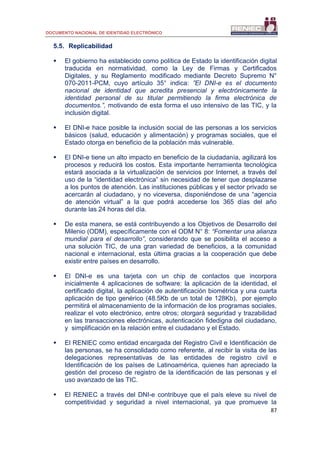 DOCUMENTO NACIONAL DE IDENTIDAD ELECTRÓNICO
87
5.5. Replicabilidad
 El gobierno ha establecido como política de Estado la identificación digital
traducida en normatividad, como la Ley de Firmas y Certificados
Digitales, y su Reglamento modificado mediante Decreto Supremo N°
070-2011-PCM, cuyo artículo 35° indica: ”El DNI-e es el documento
nacional de identidad que acredita presencial y electrónicamente la
identidad personal de su titular permitiendo la firma electrónica de
documentos.”, motivando de esta forma el uso intensivo de las TIC, y la
inclusión digital.
 El DNI-e hace posible la inclusión social de las personas a los servicios
básicos (salud, educación y alimentación) y programas sociales, que el
Estado otorga en beneficio de la población más vulnerable.
 El DNI-e tiene un alto impacto en beneficio de la ciudadanía, agilizará los
procesos y reducirá los costos. Esta importante herramienta tecnológica
estará asociada a la virtualización de servicios por Internet, a través del
uso de la “identidad electrónica” sin necesidad de tener que desplazarse
a los puntos de atención. Las instituciones públicas y el sector privado se
acercarán al ciudadano, y no viceversa, disponiéndose de una “agencia
de atención virtual” a la que podrá accederse los 365 días del año
durante las 24 horas del día.
 De esta manera, se está contribuyendo a los Objetivos de Desarrollo del
Milenio (ODM), específicamente con el ODM N° 8: “Fomentar una alianza
mundial para el desarrollo”, considerando que se posibilita el acceso a
una solución TIC, de una gran variedad de beneficios, a la comunidad
nacional e internacional, esta última gracias a la cooperación que debe
existir entre países en desarrollo.
 El DNI-e es una tarjeta con un chip de contactos que incorpora
inicialmente 4 aplicaciones de software: la aplicación de la identidad, el
certificado digital, la aplicación de autentificación biométrica y una cuarta
aplicación de tipo genérico (48.5Kb de un total de 128Kb), por ejemplo
permitirá el almacenamiento de la información de los programas sociales,
realizar el voto electrónico, entre otros; otorgará seguridad y trazabilidad
en las transacciones electrónicas, autenticación fidedigna del ciudadano,
y simplificación en la relación entre el ciudadano y el Estado.
 El RENIEC como entidad encargada del Registro Civil e Identificación de
las personas, se ha consolidado como referente, al recibir la visita de las
delegaciones representativas de las entidades de registro civil e
Identificación de los países de Latinoamérica, quienes han apreciado la
gestión del proceso de registro de la identificación de las personas y el
uso avanzado de las TIC.
 El RENIEC a través del DNI-e contribuye que el país eleve su nivel de
competitividad y seguridad a nivel internacional, ya que promueve la
 