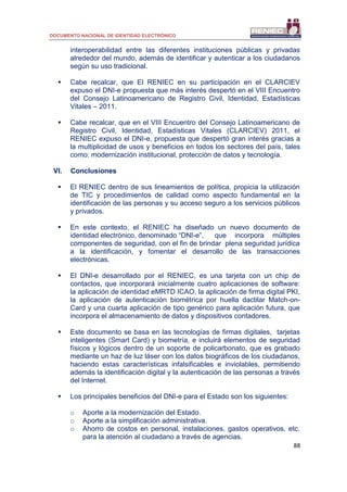 DOCUMENTO NACIONAL DE IDENTIDAD ELECTRÓNICO
88
interoperabilidad entre las diferentes instituciones públicas y privadas
alrededor del mundo, además de identificar y autenticar a los ciudadanos
según su uso tradicional.
 Cabe recalcar, que El RENIEC en su participación en el CLARCIEV
expuso el DNI-e propuesta que más interés despertó en el VIII Encuentro
del Consejo Latinoamericano de Registro Civil, Identidad, Estadísticas
Vitales – 2011.
 Cabe recalcar, que en el VIII Encuentro del Consejo Latinoamericano de
Registro Civil, Identidad, Estadísticas Vitales (CLARCIEV) 2011, el
RENIEC expuso el DNI-e, propuesta que despertó gran interés gracias a
la multiplicidad de usos y beneficios en todos los sectores del país, tales
como: modernización institucional, protección de datos y tecnología.
VI. Conclusiones
 El RENIEC dentro de sus lineamientos de política, propicia la utilización
de TIC y procedimientos de calidad como aspecto fundamental en la
identificación de las personas y su acceso seguro a los servicios públicos
y privados.
 En este contexto, el RENIEC ha diseñado un nuevo documento de
identidad electrónico, denominado “DNI-e”, que incorpora múltiples
componentes de seguridad, con el fin de brindar plena seguridad jurídica
a la identificación, y fomentar el desarrollo de las transacciones
electrónicas.
 El DNI-e desarrollado por el RENIEC, es una tarjeta con un chip de
contactos, que incorporará inicialmente cuatro aplicaciones de software:
la aplicación de identidad eMRTD ICAO, la aplicación de firma digital PKI,
la aplicación de autenticación biométrica por huella dactilar Match-on-
Card y una cuarta aplicación de tipo genérico para aplicación futura, que
incorpora el almacenamiento de datos y dispositivos contadores.
 Este documento se basa en las tecnologías de firmas digitales, tarjetas
inteligentes (Smart Card) y biometría, e incluirá elementos de seguridad
físicos y lógicos dentro de un soporte de policarbonato, que es grabado
mediante un haz de luz láser con los datos biográficos de los ciudadanos,
haciendo estas características infalsificables e inviolables, permitiendo
además la identificación digital y la autenticación de las personas a través
del Internet.
 Los principales beneficios del DNI-e para el Estado son los siguientes:
o Aporte a la modernización del Estado.
o Aporte a la simplificación administrativa.
o Ahorro de costos en personal, instalaciones, gastos operativos, etc.
para la atención al ciudadano a través de agencias.
 