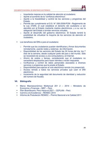 DOCUMENTO NACIONAL DE IDENTIDAD ELECTRÓNICO
89
o Importante mejoras en la calidad de atención al ciudadano.
o Aporte al aumento de la “confianza electrónica”.
o Aporte a la trazabilidad y control de los servicios y programas del
Estado.
o Permite dar cumplimiento al D.S. N° 056-2008-PCM - Reglamento de
la Ley 27269, el cual establece el derecho del ciudadano a ser
atendido por el Estado mediante medios electrónicos, y a su vez la
obligación del Estado a brindar servicios virtuales.
o Aporte al desarrollo del gobierno electrónico. El Estado tendrá la
posibilidad de virtualizar la mayoría de los servicios de atención al
ciudadano.
 Los beneficios del DNI-e para el ciudadano:
o Permite que los ciudadanos puedan identificarse y firmar documentos
remotamente, usando redes y sistemas de información.
o Disponibilidad de los servicios del Estado las 24 horas del día, los 7
días de la semana, desde cualquier parte del país o del mundo. Sólo
se necesitará de acceso a una computadora y el Internet.
o Ahorro de costos y tiempo, considerando que el ciudadano no
necesitará desplazarse para hacer trámites o recibir respuesta.
o Confluencia y control de datos personales asociados a diversos
servicios o programas que le preste el Estado.
o Disponibilidad para ejercer el voto electrónico remoto (no presencial).
o Acceso remoto a todos los servicios privados que usen el DNI
electrónico.
o Incremento de la seguridad del documento de identidad y reducción
del número de fraudes.
VII. Bibliografía
 Marco Macroeconómico Multianual 201 2 – 2014 – Ministerio de
Economía y Finanzas – MEF – Perú
 Plan Bicentenario: Perú Hacia el 2021 – CEPLAN – Perú
 Camino a la Excelencia – RENIEC 2010
 Informe de Postulación RENIEC – Premio Nacional a la Calidad 2011
 