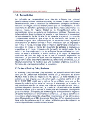 DOCUMENTO NACIONAL DE IDENTIDAD ELECTRÓNICO
9
1.4. Competitividad
La definición de competitividad tiene diversos enfoques que incluyen
perspectivas de análisis desde la empresa y del Estado. Porter (1990) define
la competitividad como la capacidad de una economía para producir bienes y
servicios de mayor calidad y menor precio que sus competidores, lo que
incrementa los beneficios para los habitantes de una nación al aumentar sus
ingresos reales. El Reporte Global de la Competitividad define la
competitividad como un conjunto de instituciones, políticas y factores, que
influyen el nivel de productividad de un país, el cual determina la prosperidad
de una economía. En la década de los noventa aparece el concepto de
“competitividad sistémica” que surge de la interacción del Estado y la
sociedad civil para crear condiciones para un desarrollo exitoso, a partir de
intervenciones en distintos niveles: i) micro, relacionado con las empresas y
sus redes; ii) macro, vinculado a las condiciones económicas e instituciones
generales; iii) meso, a través del desarrollo de políticas e instituciones
específicas, y iv) meta, vinculado a la formación de capital social. De lo
anterior, se desprende que todos los enfoques de competitividad recogen,
como un aspecto sustancial, la institucionalidad y las reglas de juego que
conforman el clima de negocios en el que la actividad empresarial se
desarrolla. Un país tiene un buen clima de negocios, en la medida que la
regulación en torno a la empresa beneficia su formación y crecimiento. Así, la
literatura económica ha mostrado que una regulación engorrosa incentiva la
formación de empresas informales y la corrupción.
El Perú en el Ranking Doing Business
El Ranking Doing Business (DB) elaborado anualmente desde hace ocho
años por la Corporación Financiera Mundial (IFC), institución del Banco
Mundial, mide el clima de negocios en 183 países. La meta trazada por el
gobierno es que el país ocupe el primer lugar en América Latina en el DB
2012. El DB 2011 reflejó que el país se ha consolidado como una de las
economías más atractivas para los negocios e inversiones de la región, ya
que constituye uno de los países que más ha avanzado en este ranking,
pasando del puesto 65 (DB 2007) al puesto 36. Los resultados del Ranking
además muestran que el Perú es el primer país de Sudamérica y el segundo
país de América Latina (después de México) con el mejor clima de negocios
al facilitar la formación y crecimiento de empresas. La mejora del clima de
negocios en el país responde a la política implementada en los últimos cinco
años. De acuerdo con el DB, después de Colombia, el Perú ocupa el segundo
lugar entre los países de América Latina y el Caribe que más mejoraron su
marco regulatorio empresarial en este período.
 