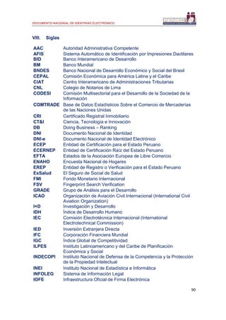DOCUMENTO NACIONAL DE IDENTIDAD ELECTRÓNICO
90
VIII. Siglas
AAC Autoridad Administrativa Competente
AFIS Sistema Automático de Identificación por Impresiones Dactilares
BID Banco Interamericano de Desarrollo
BM Banco Mundial
BNDES Banco Nacional de Desarrollo Económico y Social del Brasil
CEPAL Comisión Económica para América Latina y el Caribe
CIAT Centro Interamericano de Administraciones Tributarias
CNL Colegio de Notarios de Lima
CODESI Comisión Multisectorial para el Desarrollo de la Sociedad de la
Información
COMTRADE Base de Datos Estadísticos Sobre el Comercio de Mercaderías
de las Naciones Unidas
CRI Certificado Registral Inmobiliario
CT&I Ciencia, Tecnología e Innovación
DB Doing Business – Ranking
DNI Documento Nacional de Identidad
DNI-e Documento Nacional de Identidad Electrónico
ECEP Entidad de Certificación para el Estado Peruano
ECERNEP Entidad de Certificación Raíz del Estado Peruano
EFTA Estados de la Asociación Europea de Libre Comercio
ENAHO Encuesta Nacional de Hogares
EREP Entidad de Registro o Verificación para el Estado Peruano
EsSalud El Seguro de Social de Salud
FMI Fondo Monetario Internacional
FSV Fingerprint Search Verification
GRADE Grupo de Análisis para el Desarrollo
ICAO Organización de Aviación Civil Internacional (International Civil
Aviation Organization)
I+D Investigación y Desarrollo
IDH Índice de Desarrollo Humano
IEC Comisión Electrotécnica Internacional (International
Electrotechnical Commission)
IED Inversión Extranjera Directa
IFC Corporación Financiera Mundial
IGC Índice Global de Competitividad
ILPES Instituto Latinoamericano y del Caribe de Planificación
Económica y Social
INDECOPI Instituto Nacional de Defensa de la Competencia y la Protección
de la Propiedad Intelectual
INEI Instituto Nacional de Estadística e Informática
INFOLEG Sistema de Información Legal
IOFE Infraestructura Oficial de Firma Electrónica
 