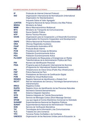 DOCUMENTO NACIONAL DE IDENTIDAD ELECTRÓNICO
91
IP Protocolo de Internet (Internet Protocol)
ISO Organización Internacional de Normalización (International
Organization for Standardization)
Impuesto Sobre el Valor Agregado
JUNTOS Programa Nacional de Apoyo Directo a los Más Pobres
MINSA Ministerio de Salud
MMM Marco Macroeconómico Multianual.
MTC Ministerio de Transporte de Comunicaciones
NGE Nueva Gestión Pública
NTP Norma Técnica Peruana
OCDE Organización para la Cooperación y el Desarrollo Económico
(Organisation for Economic Cooperation and Development)
ONPE Oficina Nacional de Procesos Electorales
ORA Oficinas Registrales Auxiliares
PAAF Procedimiento Automático AFIS
PBI Producto Bruto Interno
PCM Presidencia del Consejo de Ministros
PEA Población Económicamente Activa
PEA Población Económicamente Activa
Pe-CERT Coordinadora de Respuestas a Emergencias en Redes
Teleinformáticas de la Administración Pública del Perú
PIN Número de Identificación Personal
PISA Programa para la Evaluación Internacional de Alumnos
(Programme for International Student Assessment)
PKI Infraestructura de Clave Única (Public Key Infrastructure)
PNP Policía Nacional de Perú
PSC Prestadores de Servicios de Certificación Digital
PVM Plataforma Virtual Multiservicios
RENIEC Registro Nacional de Identificación y Estado Civil
RICYT Red de Indicadores de Ciencia y Tecnología Iberoamericana e
Interamericana
RRCC Registros Civiles
RUIPN Registro Único de Identificación de las Personas Naturales
SEGIB Secretaría General Iberoamericana
SIO Sistema Integrado Operativo
SITD Sistema Integrado de Trámite Documentario
SMS Servicio de Mensajes Cortos (Short Message Service)
SPAM Ley que regula el Correo Electrónico Comercial no Solicitado
SUNARP Superintendencia Nacional de Registros Públicos
SUNAT Superintendencia Nacional de Administración Tributaria
SVB Servicio de Verificación Biométrica
TIC Tecnologías de la Información y las Comunicaciones
TLC Tratados de Libre Comercio
TPC Terceras Partes Confiables o de Confianza
UNESCO Organización de las Naciones Unidas para la Educación, la
 