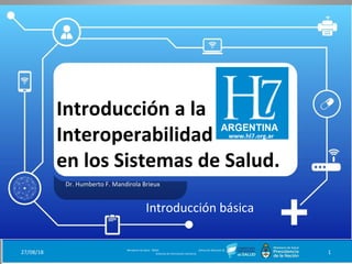 Introducción a la
Interoperabilidad
en los Sistemas de Salud.
Dr. Humberto F. Mandirola Brieux
27/08/18 Ministerio de Salud - DNSIS (Dirección Nacional de
Sistemas de Información Sanitaria) 1
Introducción básica
 