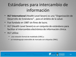 Estándares para intercambio de
información
• HL7 International (Health Level Seven) es una “Organización de
Desarrollo de Estándares” , para el ámbito de la salud.
• Fue fundada en 1987 sin fines de lucro.
• HL7 (Health Level Seven) es un conjunto de estándares para
facilitar el intercambio electrónico de información clínica.
• HL7 utiliza:
– una notación formal de modelado (UML) y
– un metalenguaje extensible de marcado con etiquetas (XML).
08/27/18 Ministerio de Salud - DNSIS (Dirección Nacional de
Sistemas de Información Sanitaria) 10
 