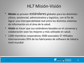 HL7 Misión-Visión
• Misión es proveer estándares globales para los dominios:
clínico, asistencial, administrativo y logístico, con el fin de
lograr una interoperabilidad real entre los distintos sistemas
de información en el área de la salud.
• Visión es hacer que sus estándares basados en el consenso y
colaboración sean los mejores y más utilizado en salud.
• 1300 miembros corporativos 2500 asociados 57 Afiliados
internacionales 95% de los fabricantes de software de Salud a
nivel mundial
08/27/18 Ministerio de Salud - DNSIS (Dirección Nacional de
Sistemas de Información Sanitaria) 11
 