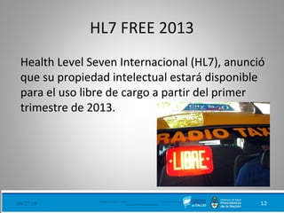 HL7 FREE 2013
Health Level Seven Internacional (HL7), anunció
que su propiedad intelectual estará disponible
para el uso libre de cargo a partir del primer
trimestre de 2013.
08/27/18 Ministerio de Salud - DNSIS (Dirección Nacional de
Sistemas de Información Sanitaria) 12
 