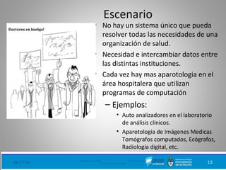 Escenario
• No hay un sistema único que pueda
resolver todas las necesidades de una
organización de salud.
• Necesidad e intercambiar datos entre
las distintas instituciones.
• Cada vez hay mas aparotologia en el
área hospitalera que utilizan
programas de computación
– Ejemplos:
• Auto analizadores en el laboratorio
de análisis clínicos.
• Aparotologia de Imágenes Medicas
Tomógrafos computados, Ecógrafos,
Radiología digital, etc.
08/27/18 Ministerio de Salud - DNSIS (Dirección Nacional de
Sistemas de Información Sanitaria) 13
 