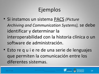Ejemplos
• Si instamos un sistema PACS (Picture
Archiving and Communication Systems), se debe
identificar y determinar la
interoperabilidad con la historia clínica o un
software de administración.
• Esto re q u i e re de una serie de lenguajes
que permiten la comunicación entre los
diferentes sistemas.
08/27/18 Ministerio de Salud - DNSIS (Dirección Nacional de
Sistemas de Información Sanitaria) 14
 