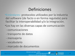 Definiciones
•Estándares: protocolos utilizados por la industria
del software (de facto o en forma regulada) para
facilitar la interoperabilidad y/o la integración.
•Los hay en las diversas capas de comunicación
- comunicaciones
- transporte de datos
- mensajería
- vocabulario
- marcado de documentos
08/27/18
Ministerio de Salud - DNSIS
(Dirección Nacional de
Sistemas de Información Sanitaria)
15
 