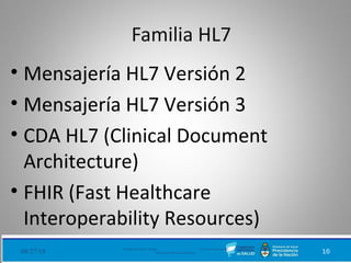 08/27/18 Ministerio de Salud - DNSIS (Dirección Nacional de
Sistemas de Información Sanitaria) 16
Familia HL7
• Mensajería HL7 Versión 2
• Mensajería HL7 Versión 3
• CDA HL7 (Clinical Document
Architecture)
• FHIR (Fast Healthcare
Interoperability Resources)
 