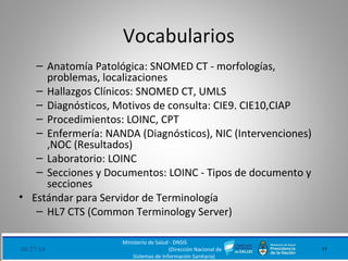 Vocabularios
– Anatomía Patológica: SNOMED CT - morfologías,
problemas, localizaciones
– Hallazgos Clínicos: SNOMED CT, UMLS
– Diagnósticos, Motivos de consulta: CIE9. CIE10,CIAP
– Procedimientos: LOINC, CPT
– Enfermería: NANDA (Diagnósticos), NIC (Intervenciones)
,NOC (Resultados)
– Laboratorio: LOINC
– Secciones y Documentos: LOINC - Tipos de documento y
secciones
• Estándar para Servidor de Terminología
– HL7 CTS (Common Terminology Server)
08/27/18 17
Ministerio de Salud - DNSIS
(Dirección Nacional de
Sistemas de Información Sanitaria)
 