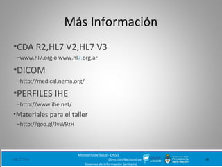 Más Información
•CDA R2,HL7 V2,HL7 V3
–www.hl7.org o www.hl7.org.ar
•DICOM
–http://medical.nema.org/
•PERFILES IHE
–http://www.ihe.net/
•Materiales para el taller
–http://goo.gl/JyW9zH
08/27/18 18
Ministerio de Salud - DNSIS
(Dirección Nacional de
Sistemas de Información Sanitaria)
 