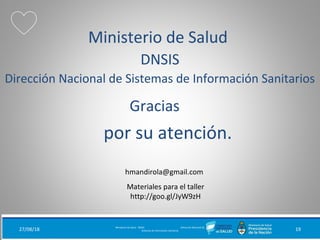 por su atención.
Ministerio de Salud
DNSIS
Dirección Nacional de Sistemas de Información Sanitarios
27/08/18 Ministerio de Salud - DNSIS (Dirección Nacional de
Sistemas de Información Sanitaria) 19
Gracias
Materiales para el taller
http://goo.gl/JyW9zH
hmandirola@gmail.com
 