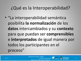 ¿Qué es la Interoperabilidad?
• “La interoperabilidad semántica
posibilita la normalización de los
datos intercambiados y su contexto
para que puedan ser comprensibles
e interpretados de igual manera por
todos los participantes en el
proceso”
08/27/18
Ministerio de Salud - DNSIS
(Dirección Nacional de
Sistemas de Información Sanitaria)
3
 