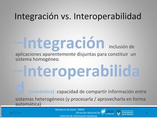 Integración vs. Interoperabilidad
–Integración inclusión de
aplicaciones aparentemente disjuntas para constituir un
sistema homogéneo.
–Interoperabilida
d (semántica): capacidad de compartir información entre
sistemas heterogéneos (y procesarla / aprovecharla en forma
automática)
08/27/18
Ministerio de Salud - DNSIS
(Dirección Nacional de
Sistemas de Información Sanitaria)
4
 