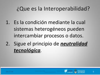 ¿Que es la Interoperabilidad?
1. Es la condición mediante la cual
sistemas heterogéneos pueden
intercambiar procesos o datos.
2. Sigue el principio de neutralidad
tecnológica.
08/27/18 Ministerio de Salud - DNSIS (Dirección Nacional de
Sistemas de Información Sanitaria) 5
 