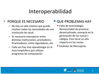 Interoperabilidad
• PORQUE ES NECESARIO
– No hay un solo sistema que pueda
resolver todas las necesidades de una
institución de salud
– Es necesario interoperar entre
distintas instituciones, prestadores,
financiadores, entes reguladores, etc.
– Cada vez hay mas aparotología en el
área hospitalera que utilizan
programas de computación
08/27/18 Ministerio de Salud - DNSIS (Dirección Nacional de
Sistemas de Información Sanitaria) 6
QUE PROBLEMAS HAY
Falta de terminología,
Nomenclador de practicas
desactualizado, anarquía en la
generación de los nuevo s
códigos. Esto tiene un alto
impacto en los costos
Estándar de Mensajería
 