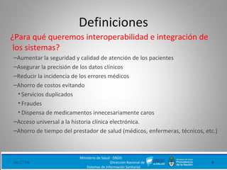 Definiciones
¿Para qué queremos interoperabilidad e integración de
los sistemas?
–Aumentar la seguridad y calidad de atención de los pacientes
–Asegurar la precisión de los datos clínicos
–Reducir la incidencia de los errores médicos
–Ahorro de costos evitando
• Servicios duplicados
• Fraudes
• Dispensa de medicamentos innecesariamente caros
–Acceso universal a la historia clínica electrónica.
–Ahorro de tiempo del prestador de salud (médicos, enfermeras, técnicos, etc.)
08/27/18
Ministerio de Salud - DNSIS
(Dirección Nacional de
Sistemas de Información Sanitaria)
9
 