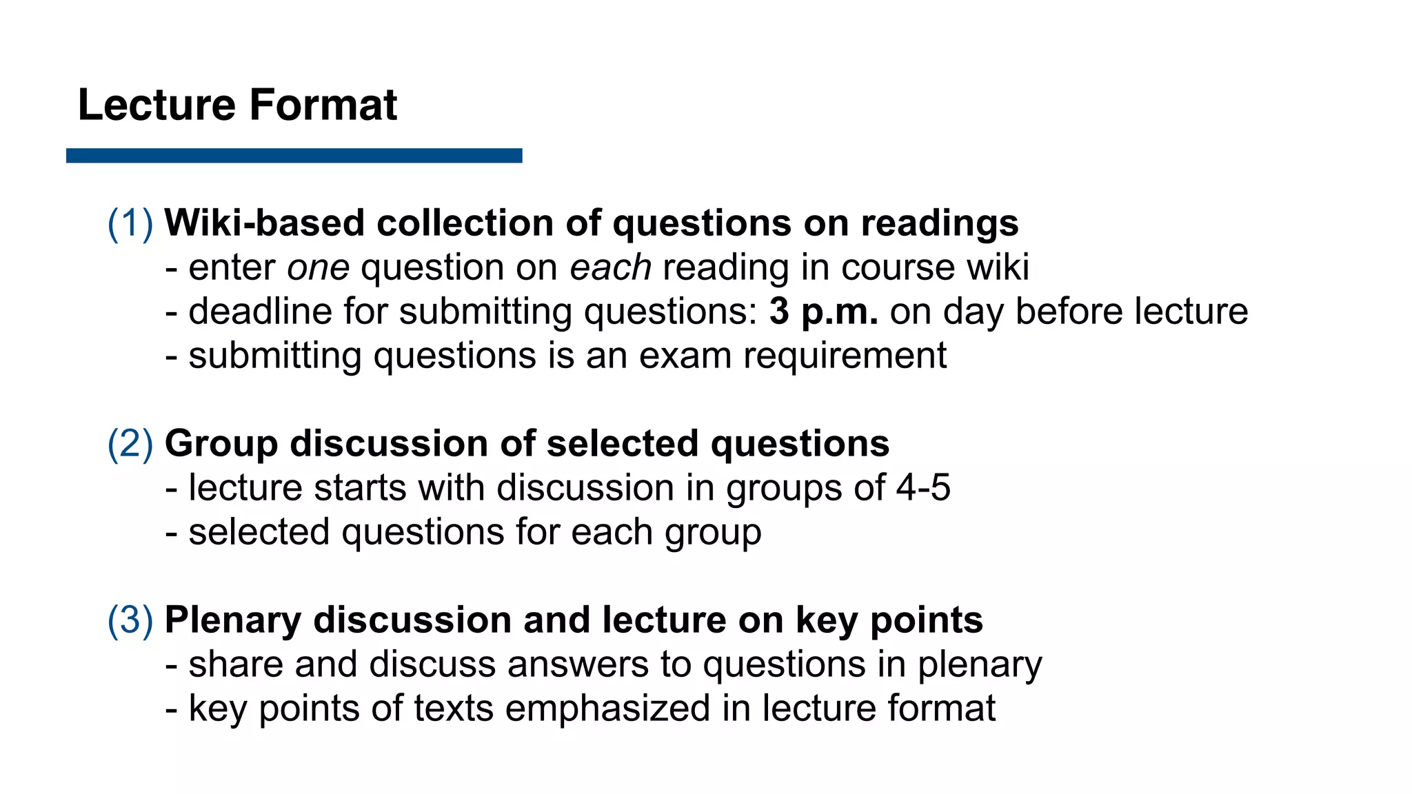 Lecture Format
(1) Wiki-based collection of questions on readings
- enter one question on each reading in course wiki
- deadline for submitting questions: 3 p.m. on day before lecture
- submitting questions is an exam requirement
(2) Group discussion of selected questions
- lecture starts with discussion in groups of 4-5
- selected questions for each group
(3) Plenary discussion and lecture on key points
- share and discuss answers to questions in plenary
- key points of texts emphasized in lecture format
 