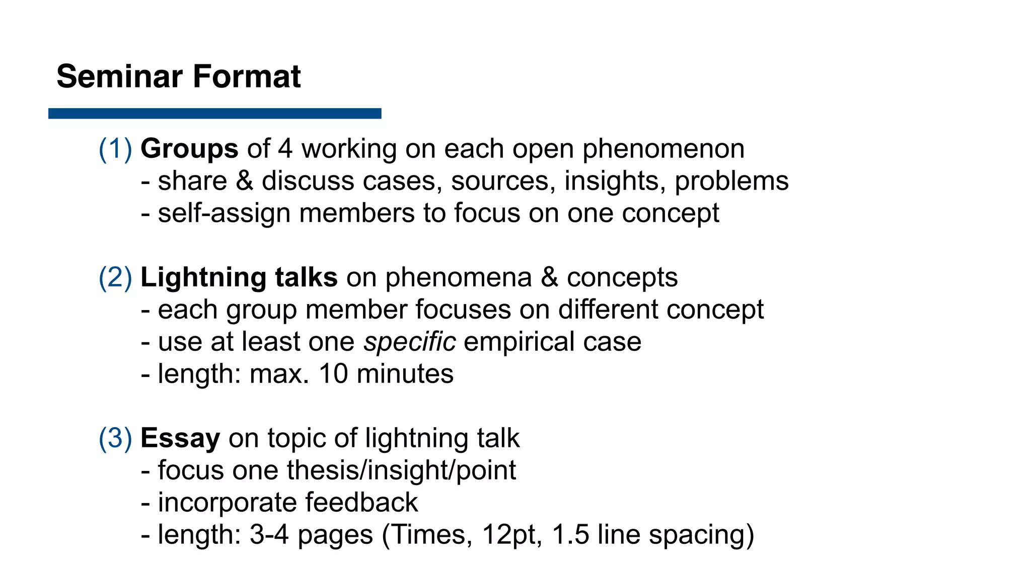 Seminar Format
(1) Groups of 4 working on each open phenomenon
- share & discuss cases, sources, insights, problems
- self-assign members to focus on one concept
(2) Lightning talks on phenomena & concepts
- each group member focuses on different concept
- use at least one specific empirical case
- length: max. 10 minutes
(3) Essay on topic of lightning talk
- focus one thesis/insight/point
- incorporate feedback
- length: 3-4 pages (Times, 12pt, 1.5 line spacing)
 