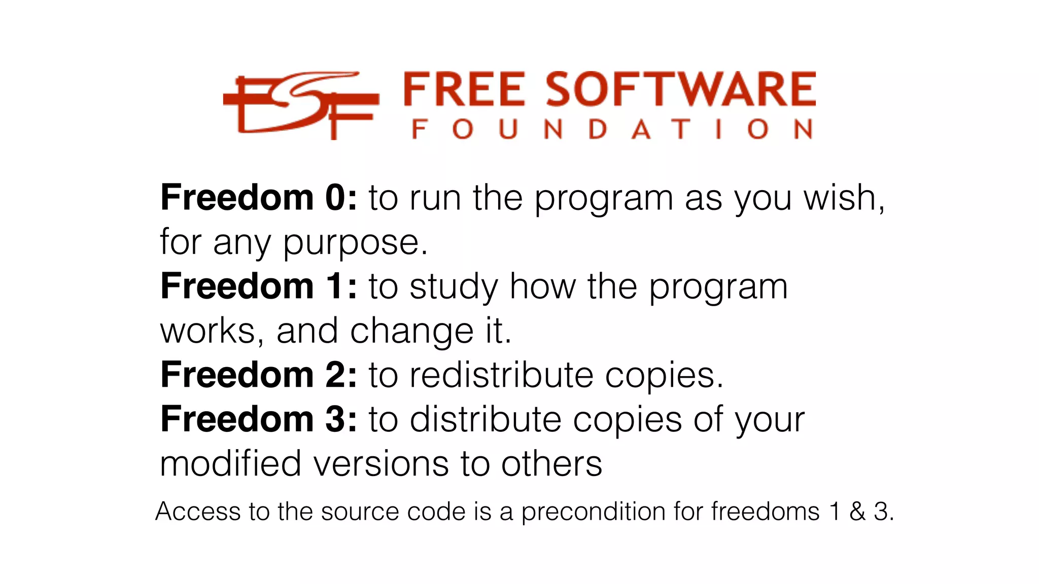 Freedom 0: to run the program as you wish,
for any purpose.
Freedom 1: to study how the program
works, and change it.
Freedom 2: to redistribute copies.
Freedom 3: to distribute copies of your
modi
fi
ed versions to others
Access to the source code is a precondition for freedoms 1 & 3.
 