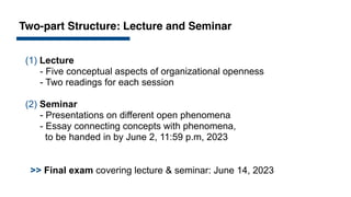 Two-part Structure: Lecture and Seminar
>> Final exam covering lecture & seminar: June 14, 2023
(1) Lecture
- Five conceptual aspects of organizational openness
- Two readings for each session
(2) Seminar
- Presentations on different open phenomena
- Essay connecting concepts with phenomena,
to be handed in by June 2, 11:59 p.m, 2023
 