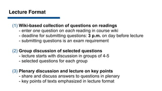 Lecture Format
(1) Wiki-based collection of questions on readings
- enter one question on each reading in course wiki
- deadline for submitting questions: 3 p.m. on day before lecture
- submitting questions is an exam requirement
(2) Group discussion of selected questions
- lecture starts with discussion in groups of 4-5
- selected questions for each group
(3) Plenary discussion and lecture on key points
- share and discuss answers to questions in plenary
- key points of texts emphasized in lecture format
 