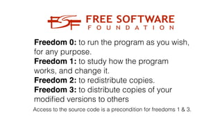 Freedom 0: to run the program as you wish,
for any purpose.
Freedom 1: to study how the program
works, and change it.
Freedom 2: to redistribute copies.
Freedom 3: to distribute copies of your
modi
fi
ed versions to others
Access to the source code is a precondition for freedoms 1 & 3.
 