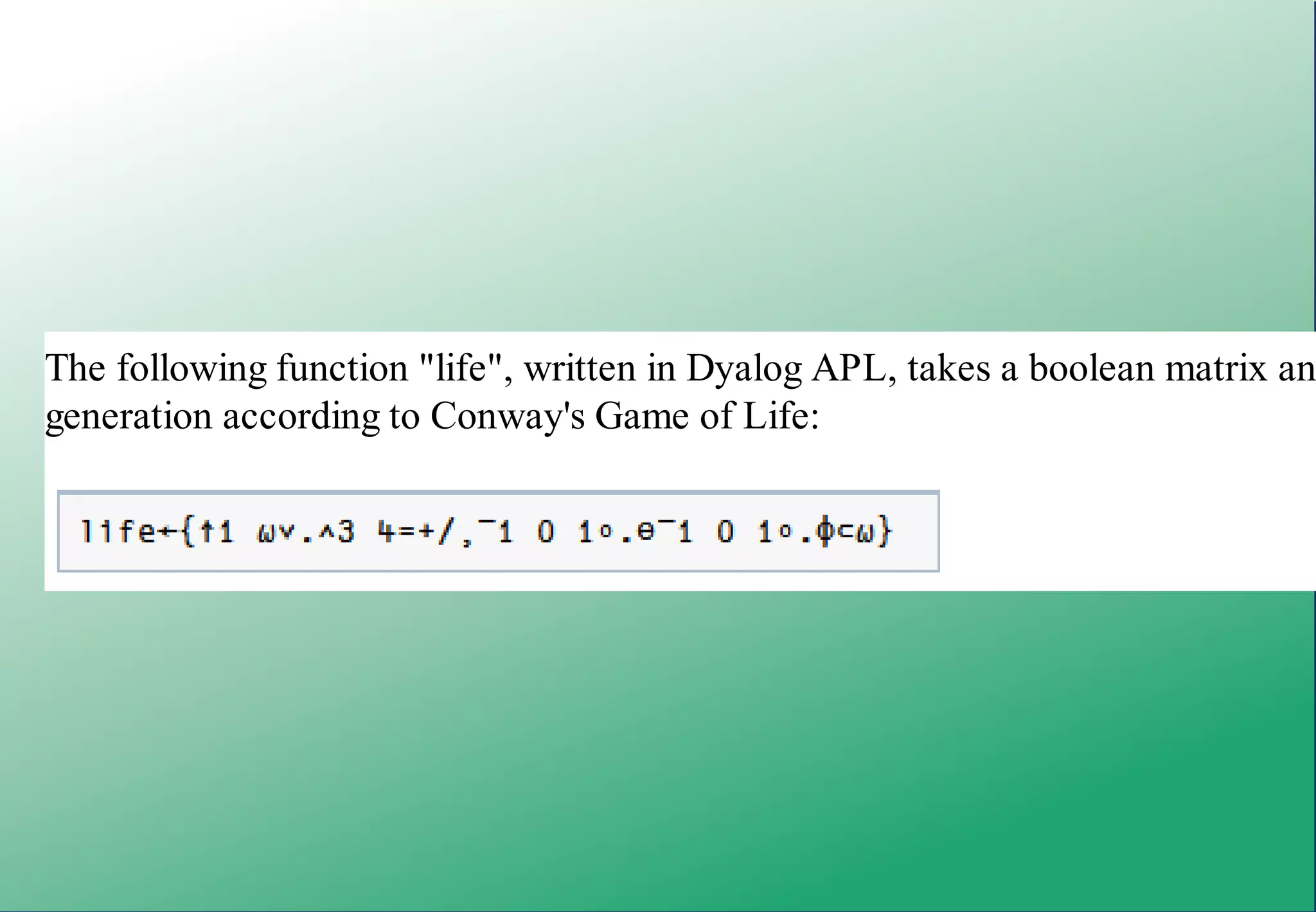 'Hello, world'



The following expression sorts a word list stored in matrix X according to word l

X[⍋X+.≠' ';]



The following function "life", written in Dyalog APL, takes a boolean matrix an
generation according to Conway's Game of Life:




In the following example, also Dyalog, the first line assigns some HTML code to
uses an APL expression to remove all the HTML tags, returning the text only as
 