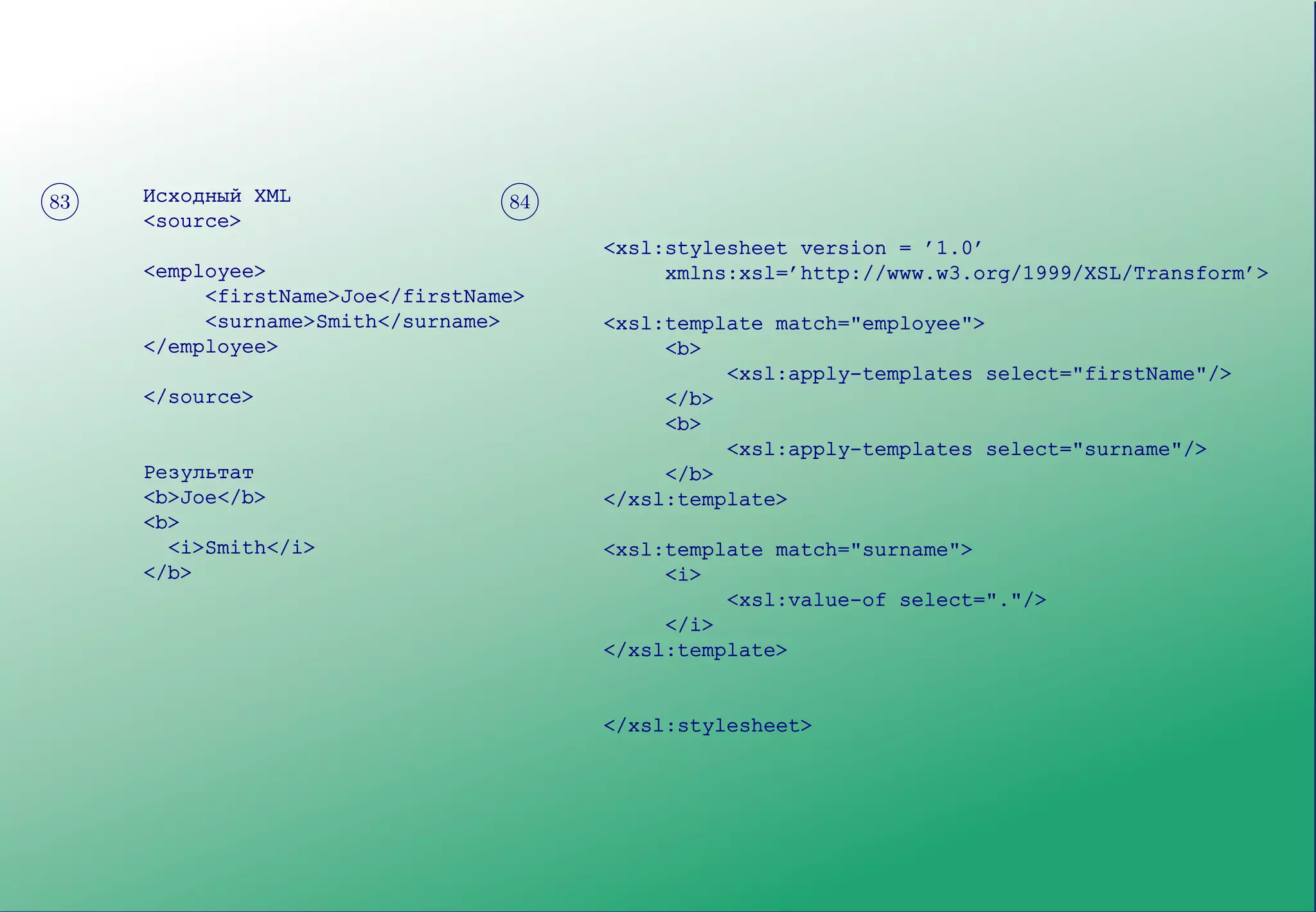 Результат                           <xsl:template match="surname">
         <b>                                      <i>
         Joe                                           <xsl:value-of select="."/>
         Smith                                    </i>
         </b>                                </xsl:template>
                                             </xsl:stylesheet>


?> = <
89 : ;
 83      Исходный XML                 ?>=<
                                      89:;
                                       84
         <source>
                                             <xsl:stylesheet version = ’1.0’
         <employee>                               xmlns:xsl=’http://www.w3.org/1999/XSL/Transform’>
              <firstName>Joe</firstName>
              <surname>Smith</surname>       <xsl:template match="employee">
         </employee>                              <b>
                                                       <xsl:apply-templates select="firstName"/>
         </source>                                </b>
                                                  <b>
                                                       <xsl:apply-templates select="surname"/>
         Результат                                </b>
         <b>Joe</b>                          </xsl:template>
         <b>
           <i>Smith</i>                      <xsl:template match="surname">
         </b>                                     <i>
                                                       <xsl:value-of select="."/>
                                                  </i>
                                             </xsl:template>


                                             </xsl:stylesheet>
 