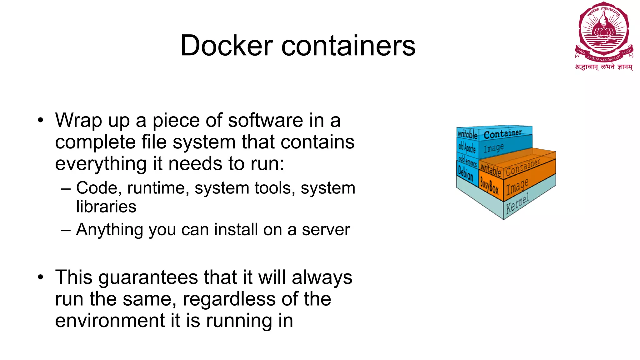 Docker containers
• Wrap up a piece of software in a
complete file system that contains
everything it needs to run:
– Code, runtime, system tools, system
libraries
– Anything you can install on a server
• This guarantees that it will always
run the same, regardless of the
environment it is running in
 
