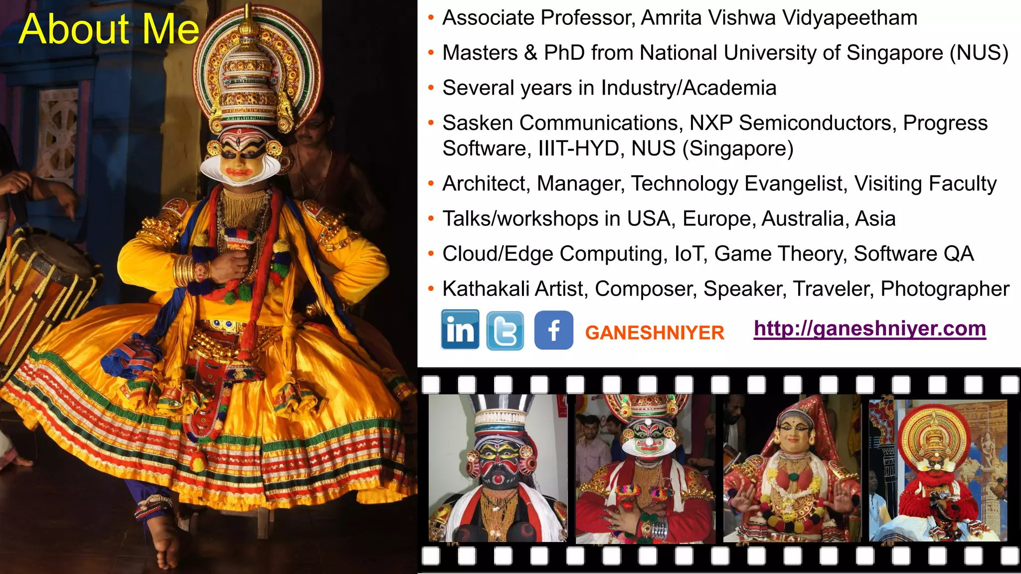 About Me • Associate Professor, Amrita Vishwa Vidyapeetham
• Masters & PhD from National University of Singapore (NUS)
• Several years in Industry/Academia
• Sasken Communications, NXP Semiconductors, Progress
Software, IIIT-HYD, NUS (Singapore)
• Architect, Manager, Technology Evangelist, Visiting Faculty
• Talks/workshops in USA, Europe, Australia, Asia
• Cloud/Edge Computing, IoT, Game Theory, Software QA
• Kathakali Artist, Composer, Speaker, Traveler, Photographer
GANESHNIYER http://ganeshniyer.com
 