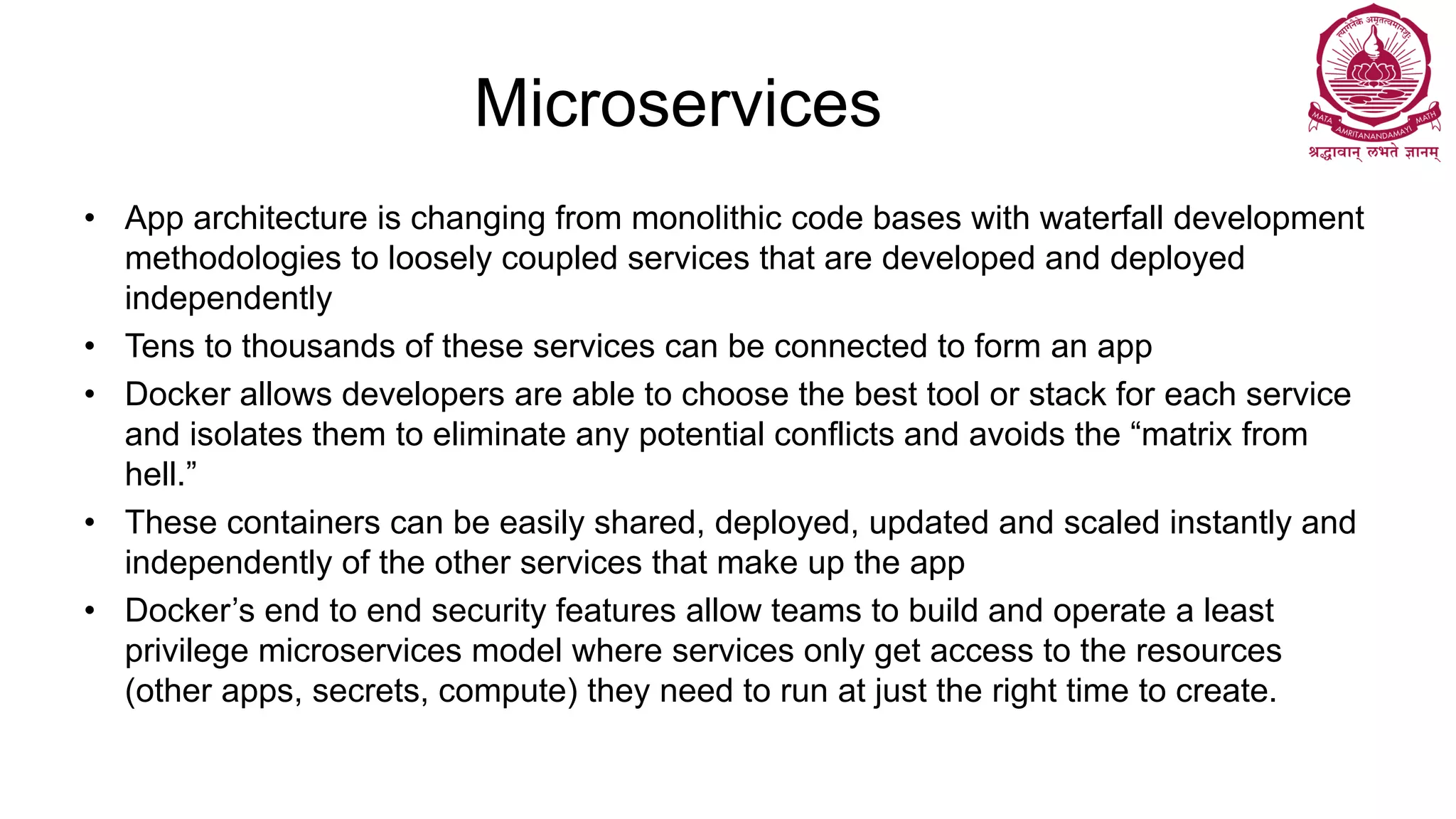 Microservices
• App architecture is changing from monolithic code bases with waterfall development
methodologies to loosely coupled services that are developed and deployed
independently
• Tens to thousands of these services can be connected to form an app
• Docker allows developers are able to choose the best tool or stack for each service
and isolates them to eliminate any potential conflicts and avoids the “matrix from
hell.”
• These containers can be easily shared, deployed, updated and scaled instantly and
independently of the other services that make up the app
• Docker’s end to end security features allow teams to build and operate a least
privilege microservices model where services only get access to the resources
(other apps, secrets, compute) they need to run at just the right time to create.
 