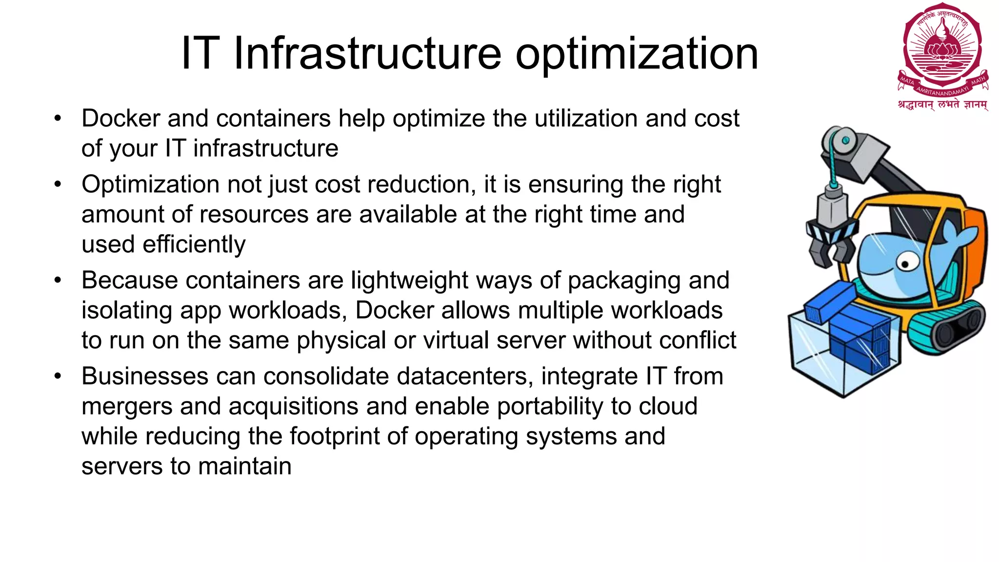 IT Infrastructure optimization
• Docker and containers help optimize the utilization and cost
of your IT infrastructure
• Optimization not just cost reduction, it is ensuring the right
amount of resources are available at the right time and
used efficiently
• Because containers are lightweight ways of packaging and
isolating app workloads, Docker allows multiple workloads
to run on the same physical or virtual server without conflict
• Businesses can consolidate datacenters, integrate IT from
mergers and acquisitions and enable portability to cloud
while reducing the footprint of operating systems and
servers to maintain
 