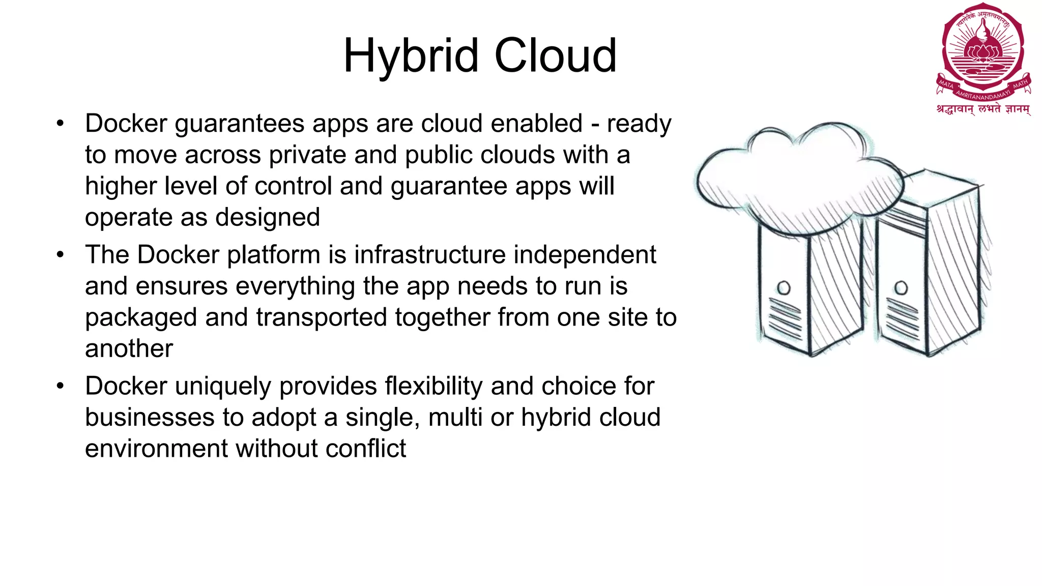 Hybrid Cloud
• Docker guarantees apps are cloud enabled - ready
to move across private and public clouds with a
higher level of control and guarantee apps will
operate as designed
• The Docker platform is infrastructure independent
and ensures everything the app needs to run is
packaged and transported together from one site to
another
• Docker uniquely provides flexibility and choice for
businesses to adopt a single, multi or hybrid cloud
environment without conflict
 