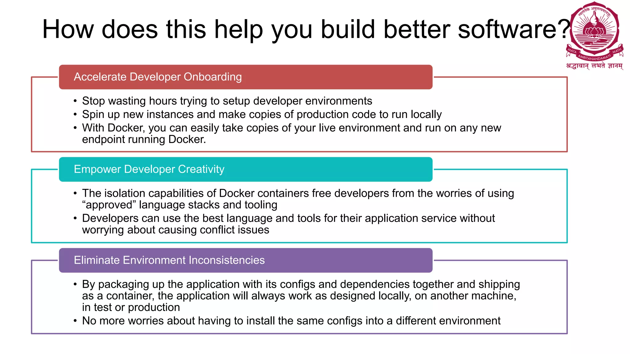 How does this help you build better software?
• Stop wasting hours trying to setup developer environments
• Spin up new instances and make copies of production code to run locally
• With Docker, you can easily take copies of your live environment and run on any new
endpoint running Docker.
Accelerate Developer Onboarding
• The isolation capabilities of Docker containers free developers from the worries of using
“approved” language stacks and tooling
• Developers can use the best language and tools for their application service without
worrying about causing conflict issues
Empower Developer Creativity
• By packaging up the application with its configs and dependencies together and shipping
as a container, the application will always work as designed locally, on another machine,
in test or production
• No more worries about having to install the same configs into a different environment
Eliminate Environment Inconsistencies
 