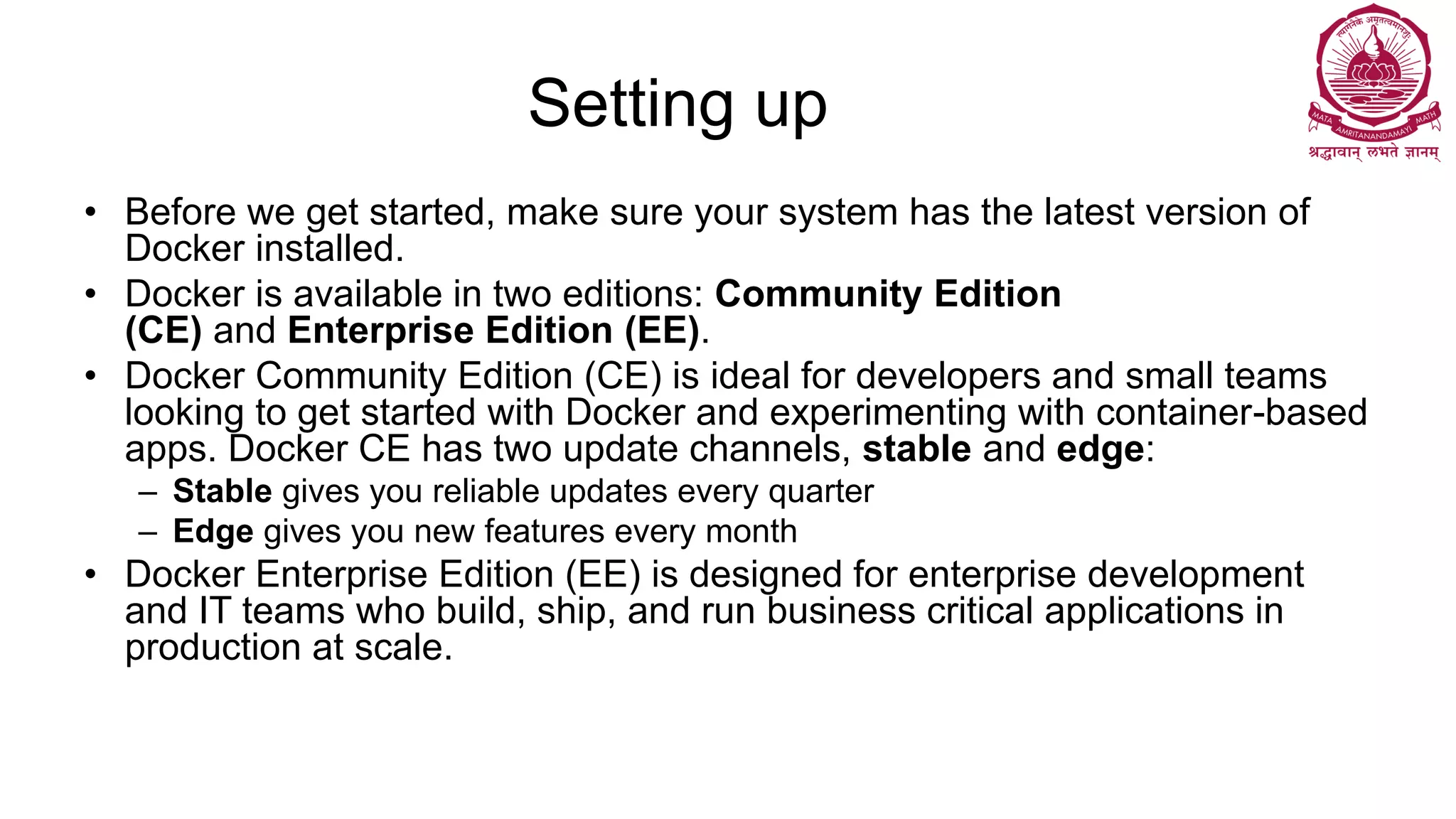 Setting up
• Before we get started, make sure your system has the latest version of
Docker installed.
• Docker is available in two editions: Community Edition
(CE) and Enterprise Edition (EE).
• Docker Community Edition (CE) is ideal for developers and small teams
looking to get started with Docker and experimenting with container-based
apps. Docker CE has two update channels, stable and edge:
– Stable gives you reliable updates every quarter
– Edge gives you new features every month
• Docker Enterprise Edition (EE) is designed for enterprise development
and IT teams who build, ship, and run business critical applications in
production at scale.
 