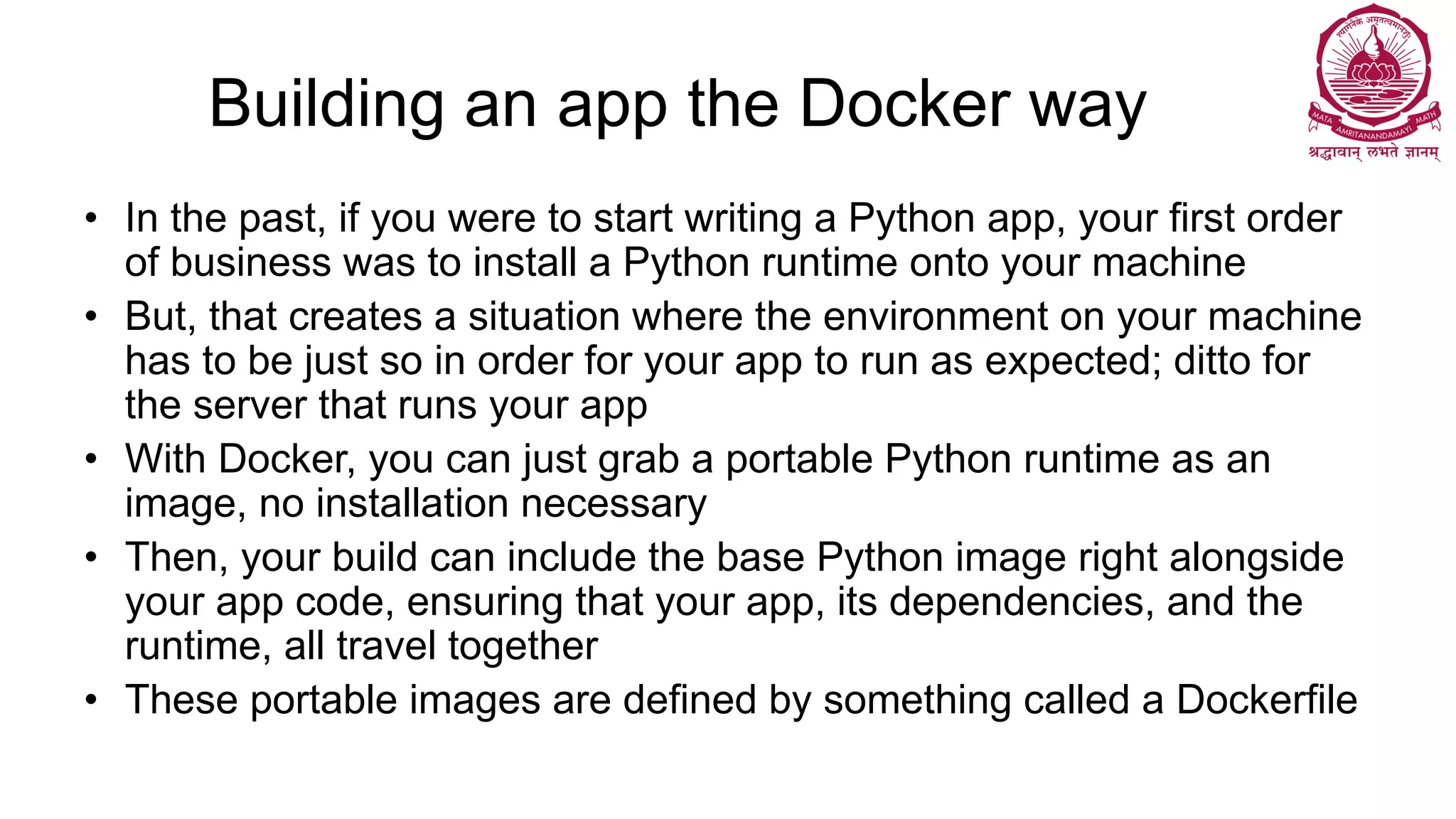 Building an app the Docker way
• In the past, if you were to start writing a Python app, your first order
of business was to install a Python runtime onto your machine
• But, that creates a situation where the environment on your machine
has to be just so in order for your app to run as expected; ditto for
the server that runs your app
• With Docker, you can just grab a portable Python runtime as an
image, no installation necessary
• Then, your build can include the base Python image right alongside
your app code, ensuring that your app, its dependencies, and the
runtime, all travel together
• These portable images are defined by something called a Dockerfile
 