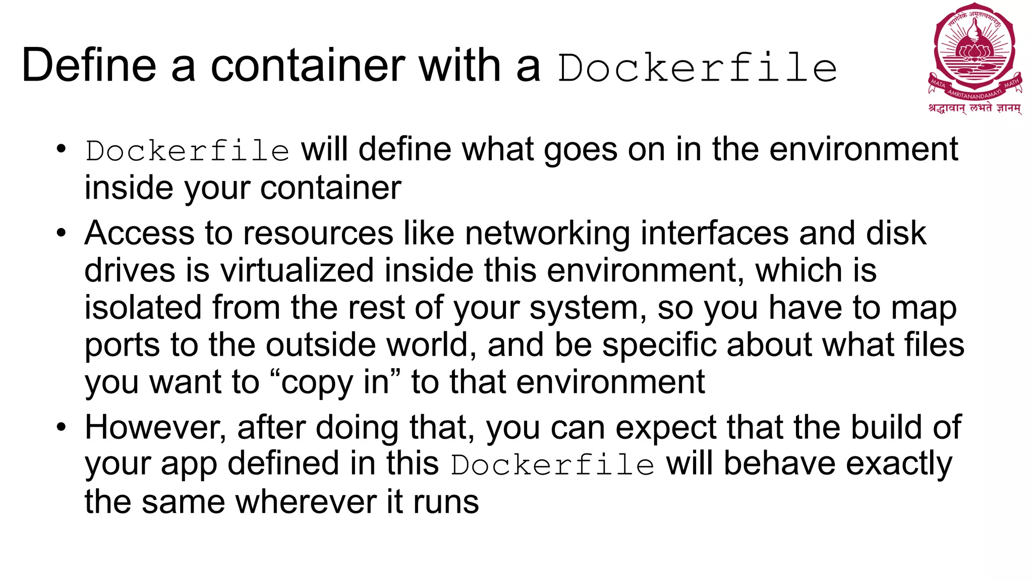 Define a container with a Dockerfile
• Dockerfile will define what goes on in the environment
inside your container
• Access to resources like networking interfaces and disk
drives is virtualized inside this environment, which is
isolated from the rest of your system, so you have to map
ports to the outside world, and be specific about what files
you want to “copy in” to that environment
• However, after doing that, you can expect that the build of
your app defined in this Dockerfile will behave exactly
the same wherever it runs
 