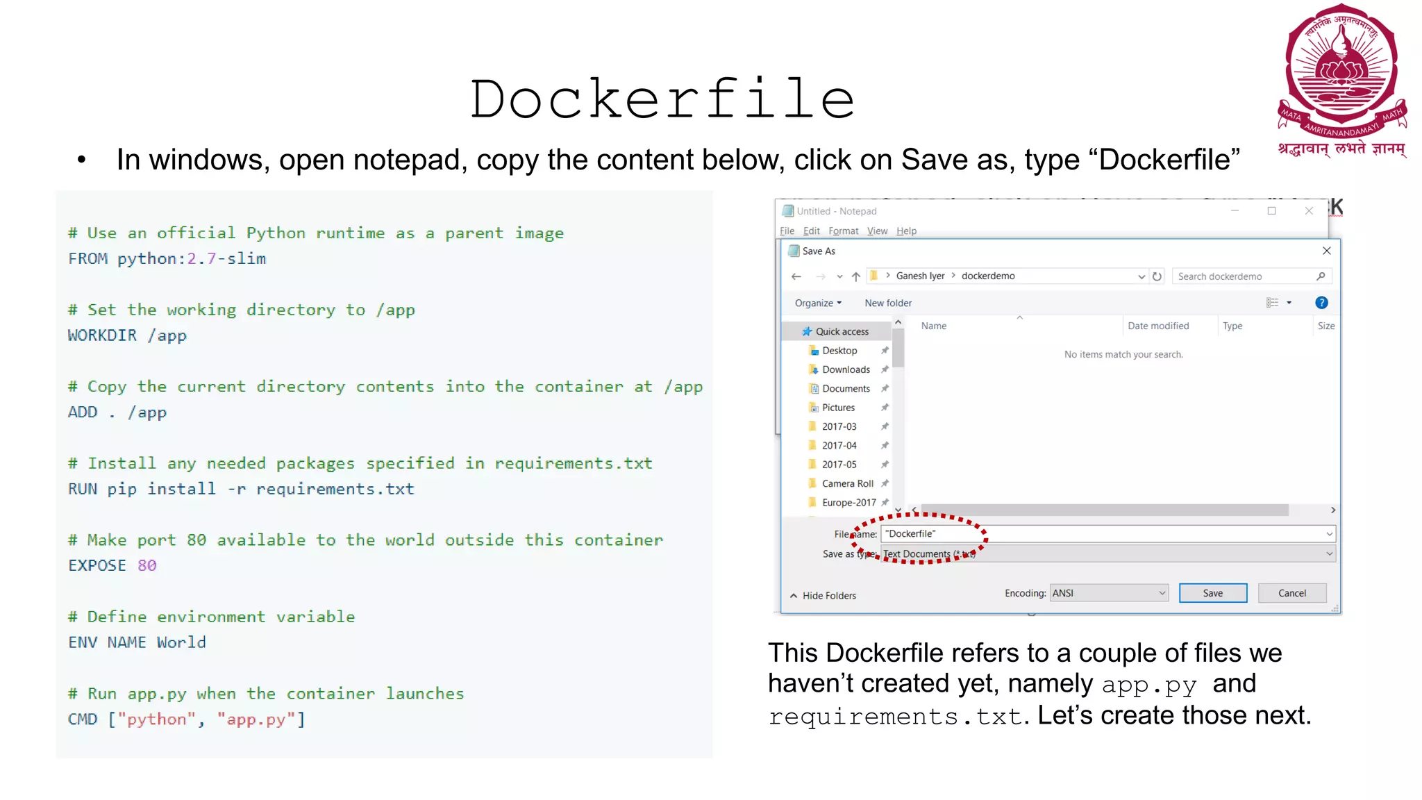 Dockerfile
• In windows, open notepad, copy the content below, click on Save as, type “Dockerfile”
This Dockerfile refers to a couple of files we
haven’t created yet, namely app.py and
requirements.txt. Let’s create those next.
 