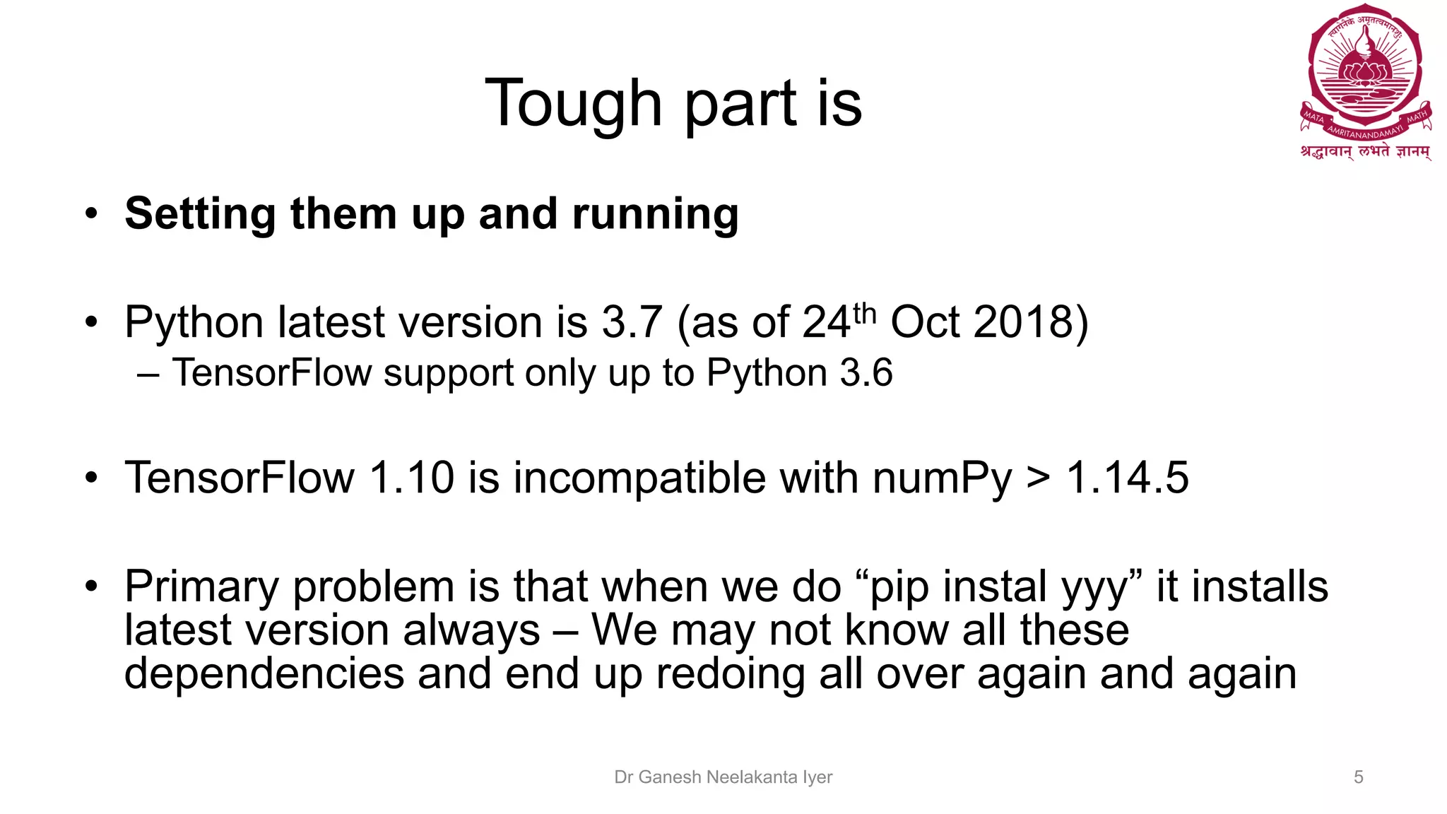 Tough part is
• Setting them up and running
• Python latest version is 3.7 (as of 24th Oct 2018)
– TensorFlow support only up to Python 3.6
• TensorFlow 1.10 is incompatible with numPy > 1.14.5
• Primary problem is that when we do “pip instal yyy” it installs
latest version always – We may not know all these
dependencies and end up redoing all over again and again
Dr Ganesh Neelakanta Iyer 5
 