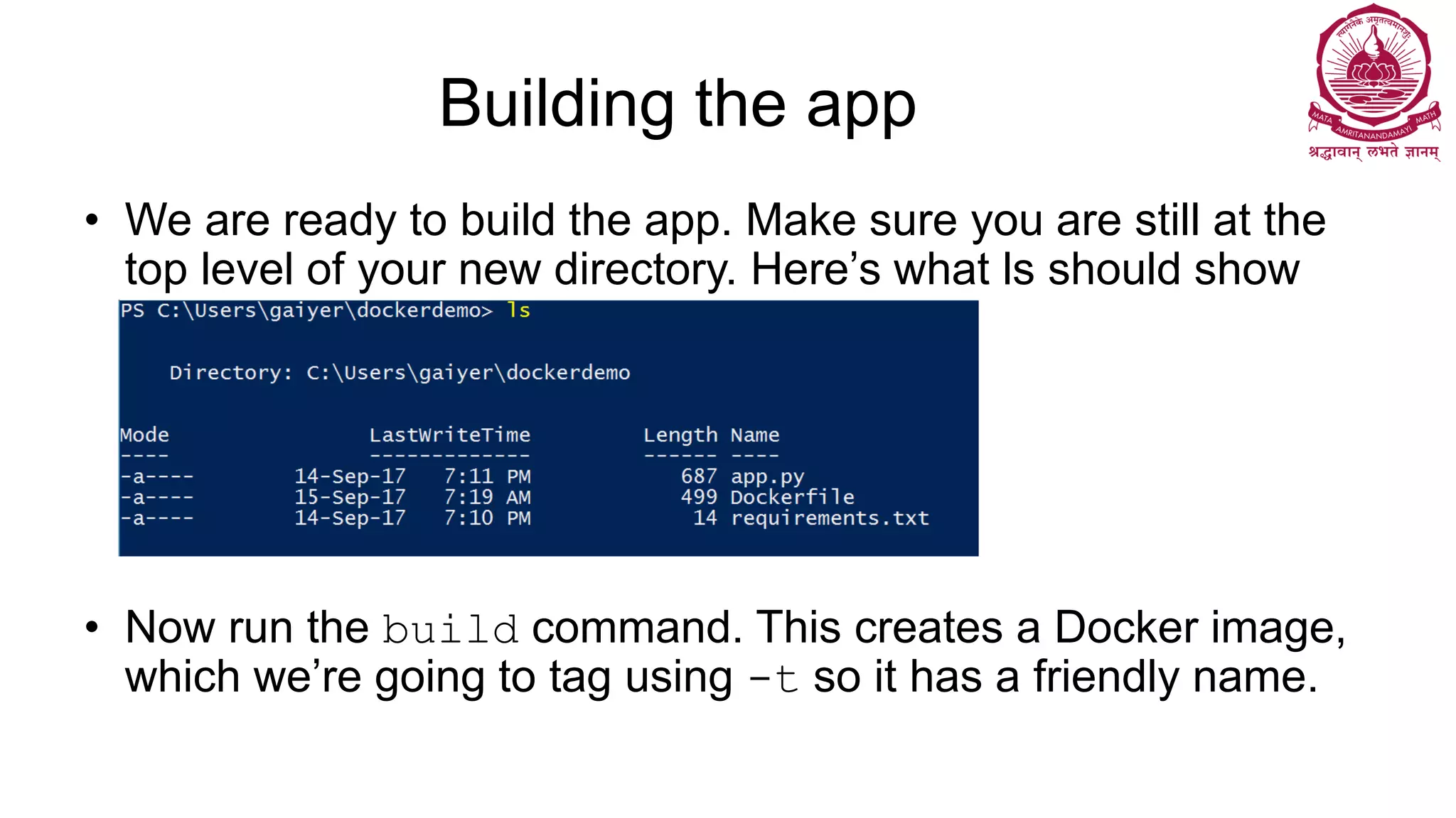 Building the app
• We are ready to build the app. Make sure you are still at the
top level of your new directory. Here’s what ls should show
• Now run the build command. This creates a Docker image,
which we’re going to tag using -t so it has a friendly name.
 