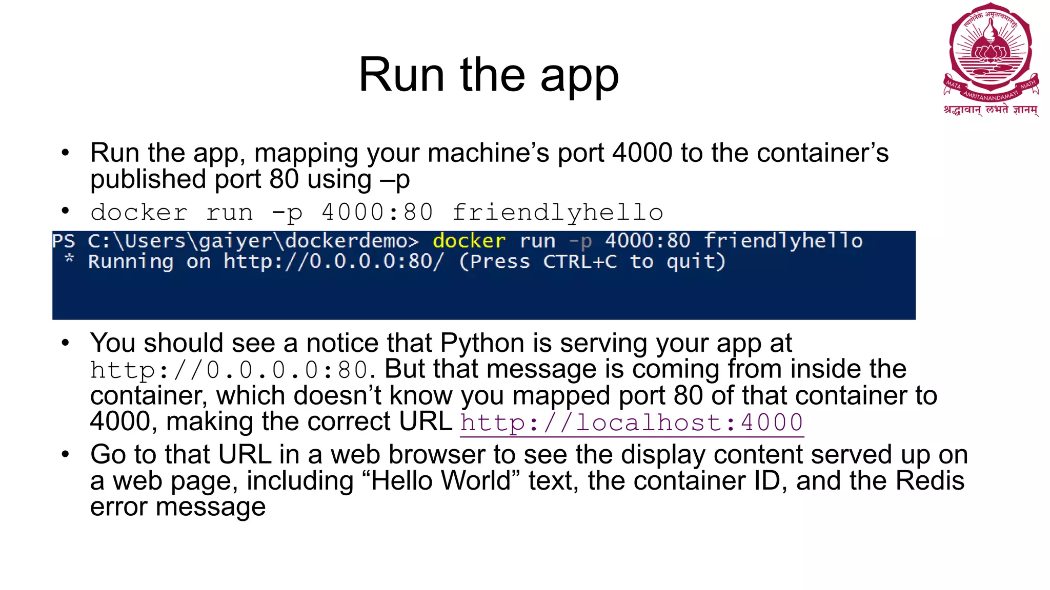 Run the app
• Run the app, mapping your machine’s port 4000 to the container’s
published port 80 using –p
• docker run -p 4000:80 friendlyhello
• You should see a notice that Python is serving your app at
http://0.0.0.0:80. But that message is coming from inside the
container, which doesn’t know you mapped port 80 of that container to
4000, making the correct URL http://localhost:4000
• Go to that URL in a web browser to see the display content served up on
a web page, including “Hello World” text, the container ID, and the Redis
error message
 